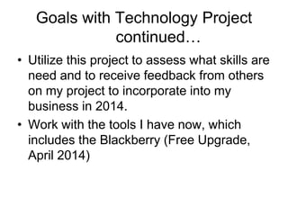 Goals with Technology Project
continued…
• Utilize this project to assess what skills are
need and to receive feedback from others
on my project to incorporate into my
business in 2014.
• Work with the tools I have now, which
includes the Blackberry (Free Upgrade,
April 2014)

 