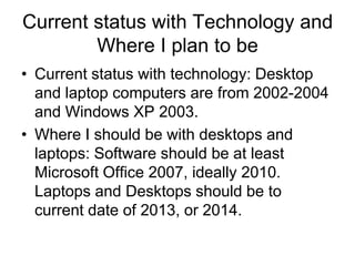 Current status with Technology and
Where I plan to be
• Current status with technology: Desktop
and laptop computers are from 2002-2004
and Windows XP 2003.
• Where I should be with desktops and
laptops: Software should be at least
Microsoft Office 2007, ideally 2010.
Laptops and Desktops should be to
current date of 2013, or 2014.

 