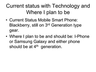 Current status with Technology and
Where I plan to be
• Current Status Mobile Smart Phone:
Blackberry, still on 3rd Generation type
gear.
• Where I plan to be and should be: I-Phone
or Samsung Galaxy and either phone
should be at 4th generation.

 