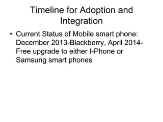 Timeline for Adoption and
Integration
• Current Status of Mobile smart phone:
December 2013-Blackberry, April 2014Free upgrade to either I-Phone or
Samsung smart phones

 