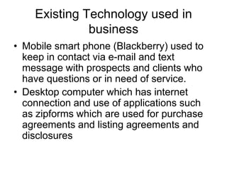 Existing Technology used in
business
• Mobile smart phone (Blackberry) used to
keep in contact via e-mail and text
message with prospects and clients who
have questions or in need of service.
• Desktop computer which has internet
connection and use of applications such
as zipforms which are used for purchase
agreements and listing agreements and
disclosures

 