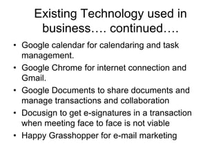 Existing Technology used in
business…. continued….
• Google calendar for calendaring and task
management.
• Google Chrome for internet connection and
Gmail.
• Google Documents to share documents and
manage transactions and collaboration
• Docusign to get e-signatures in a transaction
when meeting face to face is not viable
• Happy Grasshopper for e-mail marketing

 