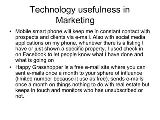 Technology usefulness in
Marketing
• Mobile smart phone will keep me in constant contact with
prospects and clients via e-mail. Also with social media
applications on my phone, whenever there is a listing I
have or just shown a specific property, I used check in
on Facebook to let people know what I have done and
what is going on
• Happy Grasshopper is a free e-mail site where you can
sent e-mails once a month to your sphere of influence
(limited number because it use as free), sends e-mails
once a month on things nothing to do with real estate but
keeps in touch and monitors who has unsubscribed or
not.

 