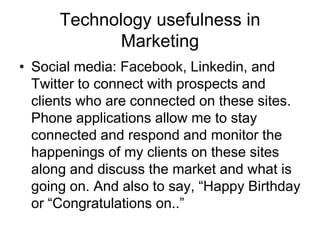 Technology usefulness in
Marketing
• Social media: Facebook, Linkedin, and
Twitter to connect with prospects and
clients who are connected on these sites.
Phone applications allow me to stay
connected and respond and monitor the
happenings of my clients on these sites
along and discuss the market and what is
going on. And also to say, “Happy Birthday
or “Congratulations on..”

 