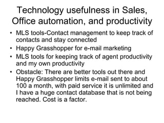 Technology usefulness in Sales,
Office automation, and productivity
• MLS tools-Contact management to keep track of
contacts and stay connected
• Happy Grasshopper for e-mail marketing
• MLS tools for keeping track of agent productivity
and my own productivity
• Obstacle: There are better tools out there and
Happy Grasshopper limits e-mail sent to about
100 a month, with paid service it is unlimited and
I have a huge contact database that is not being
reached. Cost is a factor.

 