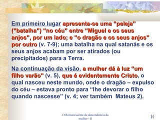 O Remanescente da descendência da mulher - II Em primeiro lugar   apresenta-se uma “peleja” (“batalha”) “no céu” entre “Miguel e os seus anjos”, por um lado; e “o dragão e os seus anjos” por outro  (v. 7-9); uma batalha na qual satanás e os seus anjos acabam por ser atirados (ou precipitados) para a Terra. Na continuação da visão ,  a mulher dá à luz “um filho varão”  (v. 5),  que é evidentemente Cristo , o qual nasceu neste mundo, onde o dragão – expulso do céu – estava pronto para “lhe devorar o filho quando nascesse” (v. 4; ver também  Mateus 2). 