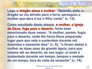 O Remanescente da descendência da mulher - II Logo   o dragão ataca a mulher : “Quando, pois, o dragão se viu atirado para a terra, perseguiu a mulher que dera à luz o filho varão” (v. 13). Como resultado deste ataque ,  a mulher, a igreja de Deus, foge para o deserto , facto esse mencionado duas vezes: “A mulher, porém, fugiu para o deserto, onde lhe havia Deus preparado lugar para que nele a sustentem durante mil duzentos e sessenta dias” (v. 6); “e foram dadas à mulher as duas asas da grande águia, para que voasse até ao deserto, ao seu lugar, aí onde é sustentada durante um tempo, tempos e metade de um tempo, fora da vista da serpente” (v. 14). 