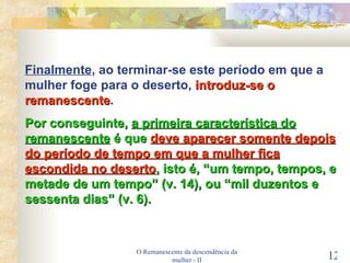 O Remanescente da descendência da mulher - II Finalmente , ao terminar-se este período em que a mulher foge para o deserto,  introduz-se o remanescente . Por conseguinte,  a primeira característica do remanescente  é que  deve aparecer somente depois do período de tempo em que a mulher fica escondida no deserto , isto é, “um tempo, tempos, e metade de um tempo” (v. 14), ou “mil duzentos e sessenta dias” (v. 6). 