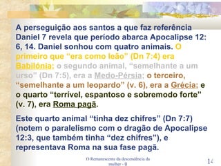 O Remanescente da descendência da mulher - II A perseguição aos santos a que faz referência Daniel 7 revela que período abarca Apocalipse 12: 6, 14. Daniel sonhou com quatro animais.  O primeiro que “era como leão” (Dn 7:4) era  Babilónia ;   o segundo animal, “semelhante a um urso” (Dn 7:5), era a  Medo-Pérsia ;   o terceiro, “semelhante a um leopardo” (v. 6), era a  Grécia ;   e o quarto “terrível, espantoso e sobremodo forte” (v. 7), era  Roma pagã . Este quarto animal “tinha dez chifres” (Dn 7:7) (notem o paralelismo com o dragão de Apocalipse 12:3, que também tinha “dez chifres”), e representava Roma na sua fase pagã. 