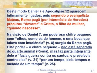 O Remanescente da descendência da mulher - II Deste modo Daniel 7 e Apocalipse 12 aparecem intimamente ligados, pois  segundo o evangelista Mateus, Roma pagã (por intermédio de Herodes) procurou “devorar” a Cristo, o filho da mulher, “quando nascesse”. Na visão de Daniel 7, um poderoso chifre pequeno com “olhos, como os de homem, e uma boca que falava com insolência” (v. 8) surgiu da Roma pagã. Este poder – o chifre pequeno –  não está separado do quarto animal  (Roma),  mas faz parte integrante dele  e “fazia guerra contra os santos, e prevalecia contra eles” (v. 21) “por um tempo, dois tempos e metade de um tempo” (v. 25). 