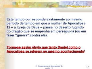O Remanescente da descendência da mulher - II Este tempo corresponde exatamente ao mesmo período de tempo em que a mulher de Apocalipse 12 – a igreja de Deus – passa no deserto fugindo do dragão que se empenha em persegui-la (ou em fazer “guerra” contra ela). Torna-se assim óbvio que tanto Daniel como o Apocalipse se referem ao mesmo acontecimento ! 