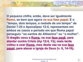 O Remanescente da descendência da mulher - II O pequeno chifre, então, deve ser igualmente  Roma , se bem que agora  na sua fase papal . E o “tempo, dois tempos, e metade de um tempo” de Daniel 7:25 e Apocalipse 12:4, representam em ambos os casos o período em que Roma papal perseguiu “os santos do Altíssimo” ou “a mulher”.  O dragão usou a  Roma , na sua  fase pagã , para atentar contra Cristo (Ap 12:4, 13); mais tarde voltou a usar  Roma , mas desta vez na sua  fase   papal , para atacar a igreja de Deus (v. 6, 14-16). 
