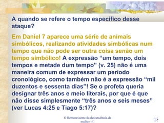 O Remanescente da descendência da mulher - II A quando se refere o tempo específico desse ataque? Em Daniel 7 aparece uma série de animais simbólicos, realizando atividades simbólicas num tempo que não pode ser outra coisa senão um tempo simbólico!  A expressão “um tempo, dois tempos e metade dum tempo” (v. 25) não é uma maneira comum de expressar um período cronológico, como também não é a expressão “mil duzentos e sessenta dias”! Se o profeta queria designar três anos e meio literais, por que é que não disse simplesmente “três anos e seis meses” (ver Lucas 4:25 e Tiago 5:17)? 