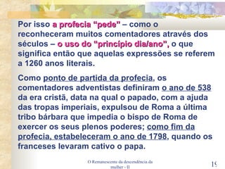 O Remanescente da descendência da mulher - II Por isso  a profecia “pede”  – como o reconheceram muitos comentadores através dos séculos –  o uso do “princípio dia/ano”,  o que significa então que aquelas expressões se referem a 1260 anos literais. Como  ponto de partida da profecia , os comentadores adventistas definiram  o ano de 538  da era cristã, data na qual o papado, com a ajuda das tropas imperiais, expulsou de Roma a última tribo bárbara que impedia o bispo de Roma de exercer os seus plenos poderes;  como fim da profecia, estabeleceram o ano de 1798 , quando os franceses levaram cativo o papa. 