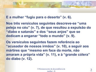 O Remanescente da descendência da mulher - II E a mulher “fugiu para o deserto” (v. 6). Nos três versículos seguintes descreve-se “uma peleja no céu” (v. 7), de que resultou a expulsão do “diabo e satanás” e dos “seus anjos” que se dedicam a enganar “todo o mundo” (v. 9). Os versículos seguintes fazem referência ao “acusador de nossos irmãos” (v. 10), a seguir aos mártires que “mesmo em face da morte, não amaram a própria vida” (v. 11), e à “grande cólera” do diabo (v. 12). 