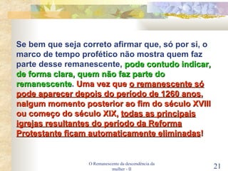 O Remanescente da descendência da mulher - II Se bem que seja correto afirmar que, só por si, o marco de tempo profético não mostra quem faz parte desse remanescente,  pode contudo indicar, de forma clara, quem não faz parte do remanescente .  Uma vez que  o remanescente só pode aparecer depois do período de 1260 anos , nalgum momento posterior ao fim do século XVIII ou começo do século XIX,   todas as principais igrejas resultantes do período da Reforma Protestante ficam automaticamente eliminadas ! 