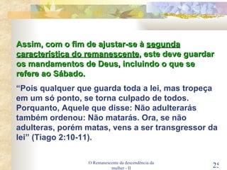 O Remanescente da descendência da mulher - II Assim, com o fim de ajustar-se à  segunda característica do remanescente , este deve guardar os mandamentos de Deus, incluindo o que se refere ao Sábado. “ Pois qualquer que guarda toda a lei, mas tropeça em um só ponto, se torna culpado de todos. Porquanto, Aquele que disse: Não adulterarás também ordenou: Não matarás. Ora, se não adulteras, porém matas, vens a ser transgressor da lei” (Tiago 2:10-11). 