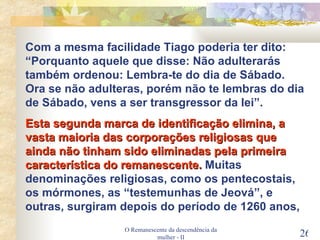 O Remanescente da descendência da mulher - II Com a mesma facilidade Tiago poderia ter dito: “Porquanto aquele que disse: Não adulterarás também ordenou: Lembra-te do dia de Sábado. Ora se não adulteras, porém não te lembras do dia de Sábado, vens a ser transgressor da lei”. Esta segunda marca de identificação elimina, a vasta maioria das corporações religiosas que ainda não tinham sido eliminadas pela primeira característica do remanescente.  Muitas denominações religiosas, como os pentecostais, os mórmones, as “testemunhas de Jeová”, e outras, surgiram depois do período de 1260 anos,  