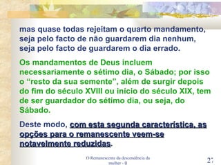 O Remanescente da descendência da mulher - II mas quase todas rejeitam o quarto mandamento, seja pelo facto de não guardarem dia nenhum, seja pelo facto de guardarem o dia errado. Os mandamentos de Deus incluem necessariamente o sétimo dia, o Sábado; por isso o “resto da sua semente”, além de surgir depois do fim do século XVIII ou início do século XIX, tem de ser guardador do sétimo dia, ou seja, do Sábado. Deste modo,  com esta segunda característica, as opções para o remanescente veem-se notavelmente reduzidas . 