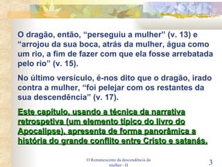 O Remanescente da descendência da mulher - II O dragão, então, “perseguiu a mulher” (v. 13) e “arrojou da sua boca, atrás da mulher, água como um rio, a fim de fazer com que ela fosse arrebatada pelo rio” (v. 15). No último versículo, é-nos dito que o dragão, irado contra a mulher, “foi pelejar com os restantes da sua descendência” (v. 17). Este capítulo, usando a técnica da narrativa retrospetiva (um elemento típico do livro do Apocalipse), apresenta de forma panorâmica a história do grande conflito entre Cristo e satanás.   