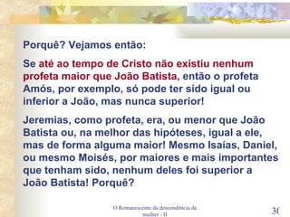 O Remanescente da descendência da mulher - II Porquê? Vejamos então: Se  até ao tempo de Cristo não existiu nenhum profeta maior que João Batista , então o profeta Amós, por exemplo, só pode ter sido igual ou inferior a João, mas nunca superior! Jeremias, como profeta, era, ou menor que João Batista ou, na melhor das hipóteses, igual a ele, mas de forma alguma maior! Mesmo Isaías, Daniel, ou mesmo Moisés, por maiores e mais importantes que tenham sido, nenhum deles foi superior a João Batista! Porquê? 