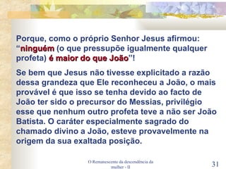 O Remanescente da descendência da mulher - II Porque, como o próprio Senhor Jesus afirmou: “ ninguém  (o que pressupõe igualmente qualquer profeta)  é maior do que João ”! Se bem que Jesus não tivesse explicitado a razão dessa grandeza que Ele reconheceu a João, o mais provável é que isso se tenha devido ao facto de João ter sido o precursor do Messias, privilégio esse que nenhum outro profeta teve a não ser João Batista. O caráter especialmente sagrado do chamado divino a João, esteve provavelmente na origem da sua exaltada posição. 