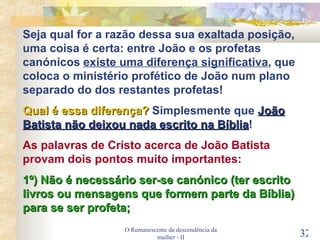 O Remanescente da descendência da mulher - II Seja qual for a razão dessa sua exaltada posição, uma coisa é certa: entre João e os profetas canónicos  existe uma diferença significativa , que coloca o ministério profético de João num plano separado do dos restantes profetas! Qual é essa diferença?  Simplesmente que  João Batista não deixou nada escrito na Bíblia ! As palavras de Cristo acerca de João Batista provam dois pontos muito importantes: 1º) Não é necessário ser-se canónico (ter escrito livros ou mensagens que formem parte da Bíblia) para se ser profeta; 