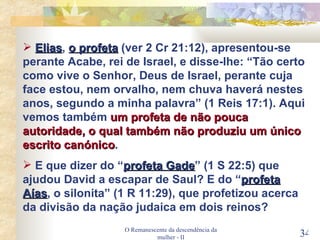 O Remanescente da descendência da mulher - II Elias ,  o profeta  (ver 2 Cr 21:12), apresentou-se perante Acabe, rei de Israel, e disse-lhe: “Tão certo como vive o Senhor, Deus de Israel, perante cuja face estou, nem orvalho, nem chuva haverá nestes anos, segundo a minha palavra” (1 Reis 17:1). Aqui vemos também  um profeta de não pouca autoridade, o qual também não produziu um único escrito canónico . E que dizer do “ profeta Gade ” (1 S 22:5) que ajudou David a escapar de Saul? E do “ profeta Aías , o silonita” (1 R 11:29), que profetizou acerca da divisão da nação judaica em dois reinos? 