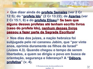 O Remanescente da descendência da mulher - II Que dizer ainda do  profeta Semaías  (ver 2 Cr 12:5); do “ profeta Ido ” (2 Cr 13:22); de  Azarias  (ver 2 Cr 15:1, 8) e do  profeta Eliseu ?  Se bem que alguns desses profetas até tenham escrito livros (caso do profeta Ido),  nenhum desses livros passou a fazer parte da Sagrada Escritura ! Nos dias dos juízes, a nação hebraica foi subjugada pelo rei cananeu Jabim, que “por vinte anos, oprimia duramente os filhos de Israel” (Juízes 4.3). Quando chegou o tempo de serem libertados, a quem se dirigiu o povo em busca de orientação, segurança e liderança? A “ Débora ,  profetisa ” (v. 4). 