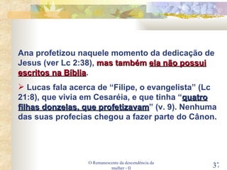 O Remanescente da descendência da mulher - II Ana profetizou naquele momento da dedicação de Jesus (ver Lc 2:38),  mas também  ela não possui escritos na Bíblia . Lucas fala acerca de “Filipe, o evangelista” (Lc 21:8), que vivia em Cesaréia, e que tinha “ quatro filhas donzelas, que profetizavam ” (v. 9). Nenhuma das suas profecias chegou a fazer parte do Cânon. 