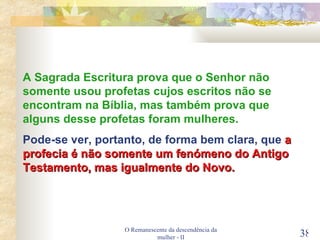 O Remanescente da descendência da mulher - II A Sagrada Escritura prova que o Senhor não somente usou profetas cujos escritos não se encontram na Bíblia, mas também prova que alguns desse profetas foram mulheres. Pode-se ver, portanto, de forma bem clara, que  a profecia é não somente um fenómeno do Antigo Testamento, mas igualmente do Novo. 
