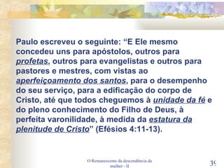 O Remanescente da descendência da mulher - II Paulo escreveu o seguinte: “E Ele mesmo concedeu uns para apóstolos, outros para  profetas , outros para evangelistas e outros para pastores e mestres, com vistas ao  aperfeiçoamento dos santos , para o desempenho do seu serviço, para a edificação do corpo de Cristo, até que todos cheguemos à  unidade da fé  e do pleno conhecimento do Filho de Deus, à perfeita varonilidade, à medida da  estatura da   plenitude de Cristo ” (Efésios 4:11-13). 