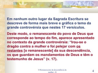 O Remanescente da descendência da mulher - II Em nenhum outro lugar da Sagrada Escritura se descreve de forma mais breve e gráfica o tema da grande controvérsia que nestes 17 versículos. Deste modo, o remanescente do povo de Deus que corresponde ao tempo do fim, aparece apresentado no contexto da grande controvérsia: “Irou-se o dragão contra a mulher e foi pelejar com  os restantes  [o remanescente] da sua descendência, os que guardam os mandamentos de Deus e têm o testemunho de Jesus” (v. 17). 