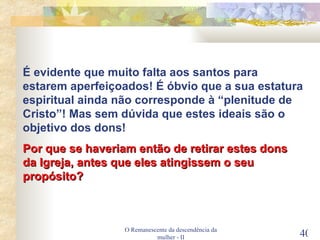 O Remanescente da descendência da mulher - II É evidente que muito falta aos santos para estarem aperfeiçoados! É óbvio que a sua estatura espiritual ainda não corresponde à “plenitude de Cristo”! Mas sem dúvida que estes ideais são o objetivo dos dons! Por que se haveriam então de retirar estes dons da Igreja, antes que eles atingissem o seu propósito? 