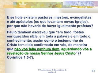 O Remanescente da descendência da mulher - II E se hoje existem pastores, mestres, evangelistas e até apóstolos (os que levantam novas igrejas), por que não haveria de haver igualmente profetas? Paulo também escreveu que “em tudo, fostes enriquecidos nEle, em toda a palavra e em todo o conhecimento; assim como o testemunho de Cristo tem sido confirmado em vós, de maneira que  não vos falte nenhum dom , aguardando vós a revelação de nosso Senhor Jesus Cristo ” (1 Coríntios 1:5-7). 