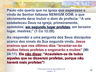 O Remanescente da descendência da mulher - II Paulo não queria que na igreja que esperasse a vinda do Senhor faltasse NENHUM DOM, o que obviamente deve incluir o dom de profecia: “A uns estabeleceu Deus na igreja, primeiramente, apóstolos;  em segundo lugar profetas ; em terceiro lugar, mestres;” (1 Co 12:28). Ao responder a uma pergunta dos Seus discípulos acerca dos sinais da Sua segunda vinda,  Jesus ensinou que nos últimos dias “levantar-se-ão muitos falsos profetas e enganarão a muitos”  (Mt 24:11).  Ele  não disse : “Acautelem-se de todos aqueles que se disserem profetas, porque não haverá mais profetas”! 