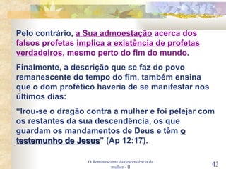O Remanescente da descendência da mulher - II Pelo contrário,  a Sua admoestação  acerca dos falsos profetas  implica a existência de profetas verdadeiros , mesmo perto do fim do mundo . Finalmente, a descrição que se faz do povo remanescente do tempo do fim, também ensina que o dom profético haveria de se manifestar nos últimos dias:  “ Irou-se o dragão contra a mulher e foi pelejar com os restantes da sua descendência, os que guardam os mandamentos de Deus e têm  o testemunho de Jesus ” (Ap 12:17). 