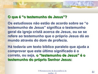 O Remanescente da descendência da mulher - II O que é “o testemunho de Jesus”? Os estudiosos não estão de acordo sobre se “o testemunho de Jesus” significa o testemunho geral da igreja cristã acerca de Jesus, ou se se refere ao testemunho que o próprio Jesus dá ao mundo através do dom de profecia. Há todavia um texto bíblico paralelo que ajuda a comprovar que este último significado é o correto, ou seja,  o “testemunho de Jesus” é o testemunho do próprio Senhor Jesus: 