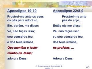 O Remanescente da descendência da mulher - II Apocalipse 19:10 Apocalipse 22:8-9 Prostrei-me ante os seus Prostrei-me ante os pés para adorá-lo.  pés do anjo... Ele, porém, me disse: Então ele me disse: Vê, não faças isso; Vê, não faças isso; sou conservo teu eu sou conservo teu, e dos teus irmãos dos teus irmãos, Que mantêm o teste- os profetas, ... munho de Jesus; adora a Deus Adora a Deus 