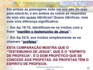 O Remanescente da descendência da mulher - II Em ambas as passagens João cai aos pés do anjo para adorá-lo, e em ambos os casos as respostas do anjo são  quase  idênticas! Quase idênticas, mas com uma diferença significativa: Em Ap 19:10, identificam-se os irmãos com a frase “ mantêm o testemunho de Jesus ”; Em Ap 22:9, aos irmãos simplesmente se se chamam “ profetas ”. ESTA COMPARAÇÃO MOSTRA QUE O “TESTEMUNHO DE JESUS”, QUE É O “ESPÍRITO DE PROFECIA”, É O DOM PROFÉTICO QUE SE CONCEDE AOS PROFETAS. OS PROFETAS TÊM O ESPÍRITO DE PROFECIA. 