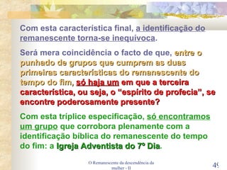 O Remanescente da descendência da mulher - II Com esta característica final,  a identificação do remanescente torna-se inequívoca . Será mera coincidência o facto de que,  entre o punhado de grupos que cumprem as duas primeiras características do remanescente do tempo do fim,   só haja um  em que a terceira característica, ou seja, o “espírito de profecia”, se encontre poderosamente presente? Com esta tríplice especificação,  só encontramos um grupo  que corrobora plenamente com a identificação bíblica do remanescente do tempo do fim: a  Igreja Adventista do 7º Dia . 