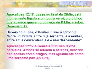O Remanescente da descendência da mulher - II Apocalipse 12:17, quase no final da Bíblia, está intimamente ligado a um outro versículo bíblico que aparece quase no começo da Bíblia, a saber, Génesis 3:15. Depois da queda, o Senhor disse à serpente: “Porei inimizade entre ti [a serpente] e a mulher, entre a tua descendência e o seu descendente” Apocalipse 12:17 e Génesis 3:15 são textos paralelos. Ambos se referem a satanás, descrito não apenas como dragão, mas igualmente como uma serpente (ver Ap 12:9). 