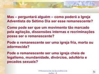 O Remanescente da descendência da mulher - II Mas – perguntará alguém – como poderá a Igreja Adventista do Sétimo Dia ser esse remanescente? Como pode ser que um movimento tão marcado pela agitação, dissensões internas e recriminações possa ser o remanescente? Pode o remanescente ser uma igreja fria, morta ou adormecida? Pode o remanescente ser uma igreja cheia de legalismo, mundanidade, divórcios, adultério e pecados sexuais? 