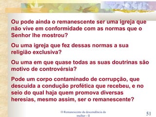 O Remanescente da descendência da mulher - II Ou pode ainda o remanescente ser uma igreja que não vive em conformidade com as normas que o Senhor lhe mostrou? Ou uma igreja que fez dessas normas a sua religião exclusiva? Ou uma em que quase todas as suas doutrinas são motivo de controvérsia? Pode um corpo contaminado de corrupção, que descuida a condução profética que recebeu, e no seio do qual haja quem promova diversas heresias, mesmo assim, ser o remanescente? 