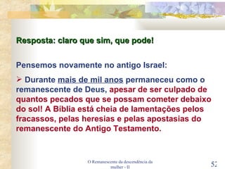 O Remanescente da descendência da mulher - II Pensemos novamente no antigo Israel: Durante  mais de mil anos  permaneceu como o remanescente de Deus,  apesar de ser culpado de quantos pecados que se possam cometer debaixo do sol! A Bíblia está cheia de lamentações pelos fracassos, pelas heresias e pelas apostasias do remanescente do Antigo Testamento. Resposta: claro que sim, que pode! 