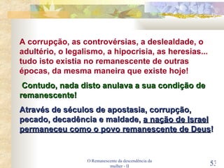 O Remanescente da descendência da mulher - II A corrupção, as controvérsias, a deslealdade, o adultério, o legalismo, a hipocrisia, as heresias... tudo isto existia no remanescente de outras épocas, da mesma maneira que existe hoje! Contudo, nada disto anulava a sua condição de remanescente! Através de séculos de apostasia, corrupção, pecado, decadência e maldade,  a nação de Israel permaneceu como o povo remanescente de Deus ! 