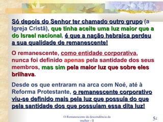 O Remanescente da descendência da mulher - II Só depois do Senhor ter chamado outro grupo  (a Igreja Cristã),  que tinha aceite uma luz maior que a do Israel nacional ,  é que a nação hebraica perdeu a sua qualidade de remanescente! O remanescente,  como entidade corporativa , nunca foi definido  apenas  pela santidade dos seus membros,  mas sim  pela maior luz que sobre eles brilhava . Desde os que entraram na arca com Noé, até à Reforma Protestante,  o remanescente corporativo viu-se definido mais pela luz que possuía do que pela santidade dos que possuíam essa dita luz! 