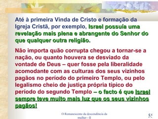 O Remanescente da descendência da mulher - II Até à primeira Vinda de Cristo e formação da Igreja Cristã, por exemplo,  Israel possuía uma revelação mais plena e abrangente do Senhor do que qualquer outra religião. Não importa quão corrupta chegou a tornar-se a nação, ou quanto houvera se desviado da vontade de Deus – quer fosse pela liberalidade acomodante com as culturas dos seus vizinhos pagãos no período do primeiro Templo, ou pelo legalismo cheio de justiça própria típico do período do segundo Templo   – o facto é que  Israel sempre teve muito mais luz que os seus vizinhos pagãos! 