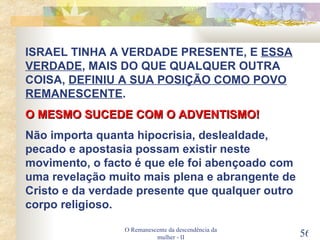 O Remanescente da descendência da mulher - II ISRAEL TINHA A VERDADE PRESENTE, E  ESSA   VERDADE , MAIS DO QUE QUALQUER OUTRA COISA,  DEFINIU A SUA POSIÇÃO COMO POVO REMANESCENTE . O MESMO SUCEDE COM O ADVENTISMO! Não importa quanta hipocrisia, deslealdade, pecado e apostasia possam existir neste movimento, o facto é que ele foi abençoado com uma revelação muito mais plena e abrangente de Cristo e da verdade presente que qualquer outro corpo religioso. 