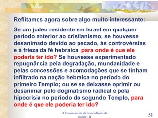 O Remanescente da descendência da mulher - II Reflitamos agora sobre algo muito interessante: Se um judeu residente em Israel em qualquer período anterior ao cristianismo, se houvesse desanimado devido ao pecado, às controvérsias e à frieza da fé hebraica,  para onde é que ele poderia ter ido?  Se houvesse experimentado repugnância pela degradação, mundanidade e pelas concessões e acomodações que se tinham infiltrado na nação hebraica no período do primeiro Templo; ou se se deixasse oprimir ou desanimar pelo dogmatismo radical e pela hipocrisia no período do segundo Templo,  para onde é que ele poderia ter ido? 
